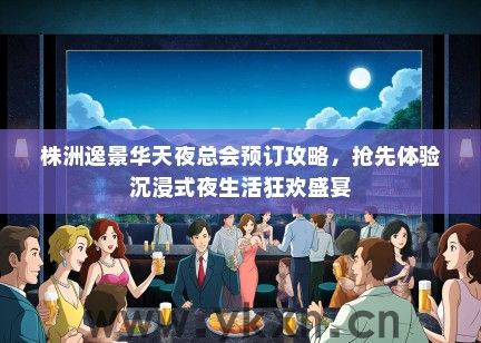 株洲逸景华天夜总会预订攻略，抢先体验沉浸式夜生活狂欢盛宴